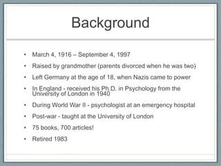 Background
• March 4, 1916 – September 4, 1997
• Raised by grandmother (parents divorced when he was two)
• Left Germany at the age of 18, when Nazis came to power
• In England - received his Ph.D. in Psychology from the
  University of London in 1940
• During World War II - psychologist at an emergency hospital
• Post-war - taught at the University of London
• 75 books, 700 articles!
• Retired 1983
 