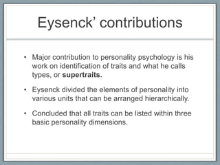 Eysenck‟ contributions

• Major contribution to personality psychology is his
  work on identification of traits and what he calls
  types, or supertraits.

• Eysenck divided the elements of personality into
  various units that can be arranged hierarchically.

• Concluded that all traits can be listed within three
  basic personality dimensions.
 
