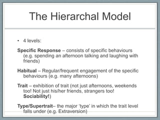 The Hierarchal Model

• 4 levels:
Specific Response – consists of specific behaviours
  (e.g. spending an afternoon talking and laughing with
  friends)
Habitual – Regular/frequent engagement of the specific
  behaviours (e.g. many afternoons)
Trait – exhibition of trait (not just afternoons, weekends
   too! Not just his/her friends, strangers too!
   Sociability!)
Type/Supertrait– the major „type‟ in which the trait level
  falls under (e.g. Extraversion)
 