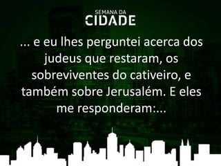 ... e eu lhes perguntei acerca dos
judeus que restaram, os
sobreviventes do cativeiro, e
também sobre Jerusalém. E eles
me responderam:...
 