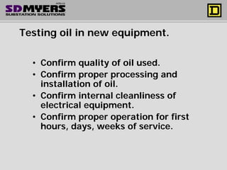 Testing oil in new equipment.
• Confirm quality of oil used.
• Confirm proper processing and
installation of oil.
• Confirm internal cleanliness of
electrical equipment.
• Confirm proper operation for first
hours, days, weeks of service.
 