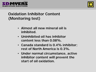 Oxidation Inhibitor Content
(Monitoring test)
• Almost all new mineral oil is
inhibited.
• Uninhibited oil has inhibitor
content less than 0.08%.
• Canada standard is 0.4% inhibitor;
rest of North America is 0.3%.
• Under normal circumstance, active
inhibitor content will prevent the
start of oil oxidation.
 