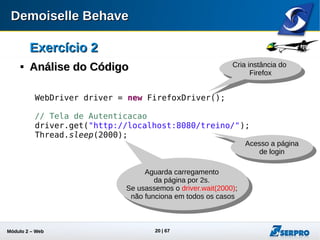 Módulo 2 – Automação Web 20
Exercício 2Exercício 2

Análise do CódigoAnálise do Código
// Autentica Usuario
driver.findElement(By.id("formLogin:j_idt22")).click();
driver.findElement(
By.xpath("(//input[contains(@id, 'formLogin')][contains(@type, 'text')])[1]")
).clear();
driver.findElement(
By.id("formLogin:j_idt22")).sendKeys("19296496063");
driver.findElement(
By.id("formLogin:j_idt24_input")).clear();
driver.findElement(
By.id("formLogin:j_idt24_input")).sendKeys("205253");
driver.findElement(
By.id("formLogin:j_idt26")).click();
Thread.sleep(2000);
Informa valores
Encontra elemento
Pelo id
Aguarda carregamento
da página
Encontra elemento
Por um xPath
Informa valores
Clica no botão
“Entrar”
 