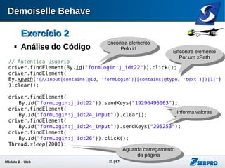 Módulo 2 – Automação Web 21
Exercício 2Exercício 2

Análise do CódigoAnálise do Código
// Obtem o valor do ultimo lance e decrementa um centavo
DecimalFormat df = new DecimalFormat("###.0");
WebElement element = driver.findElement(By.id("fmLance:j_idt77"));
double value = df.parse(
element.getAttribute("value")).doubleValue();
value -= 0.1;
driver.findElement(By.id("fmLance:j_idt77")).clear();
driver.findElement(
By.id("fmLance:j_idt77")).sendKeys(df.format(value).replace(',', '.')
);
Obtém a referência de
um elemento da página
Obtém o valor
do elemento
Aguarda carregamento
da página
Modifica o valor do
elemento
 