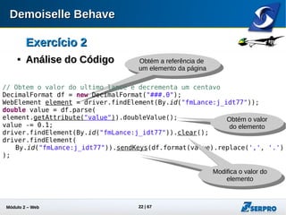 Módulo 2 – Automação Web 22
Exercício 2Exercício 2

Análise do CódigoAnálise do Código
// Obtem a data da propsota e decrementa um dia
SimpleDateFormat dateFormat = new SimpleDateFormat("dd/MM/yyyy");
Date date = dateFormat.parse(
driver.findElement(By.id("fmLance:j_idt80_input")).getAttribute("value")
);
Calendar cl = GregorianCalendar.getInstance();
cl.setTime(date);
cl.add(Calendar.DAY_OF_MONTH, -1);
String melhorDate = dateFormat.format(cl.getTime());
driver.findElement(By.id("fmLance:j_idt80_input")).clear();
driver.findElement(By.id("fmLance:j_idt80_input")).sendKeys(melhorDate);
Decrementa a data
em um dia
Obtém o valor do
campo data
Informa um novo valor
para o campo data
 