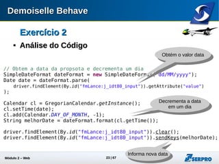 Módulo 2 – Automação Web 23
Exercício 2Exercício 2

Análise do CódigoAnálise do Código
try {
// Enviar a proposta
driver.findElement(By.id("fmLance:j_idt81")).click();
Thread.sleep(2000);
// Verifica mensagem de proposta aceita
Assert.assertTrue(
driver.getPageSource().contains("Proposta Aceita!!!")
);
driver.findElement(By.linkText("Sair")).click();
} catch (Exception e) {
e.printStackTrace();
Assert.fail(e.getMessage());
} finally {
driver.close();
driver.quit();
}
Obtém o código
Fonte da página
Fecha
a janela
Aguarda carregamento
da página
Asserção
Asserção
Fecha o
navegador
 