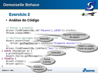 Módulo 2 – Automação Web 24
Exercício 2Exercício 2

Exercício ComplementarExercício Complementar
 Objetivo: Melhorar seus conhecimentos em xpath
 Refatore seu script de modo a torná-lo mais flexível quanto
aos ids auto gerenciados pelo JSF
 Substitua os localizadores de ids por xpath
 Sugestão:
 Instale o plugin firefox XPath Checker e Firebug
 https://addons.mozilla.org/pt-br/firefox/addon/xpath-checker/
 http://getfirebug.com/
 