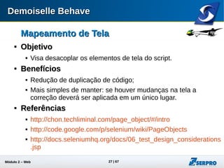 Módulo 2 – Automação Web 27
Mapeamento de TelaMapeamento de Tela

Diferenças para um Page ObjectDiferenças para um Page Object
 Os mapeamentos não possuem comportamento;
 Os comportamentos são implementados nos steps;
 Podemos reusar comportamentos para vários objetos
e vice-e-versa;
 Melhor manutenção, devido a redução de código.
 