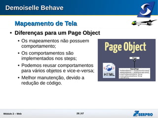 Módulo 2 – Automação Web 28
Mapeamento de TelaMapeamento de Tela

ExemploExemplo
 Veja a classe MyPage do projeto02
@ScreenMap(name = "Tela de Busca", location = "http://www.google.com.br")
public class MyPage {
@ElementMap(
name = "Campo de Busca",
locatorType = ElementLocatorType.Id,
locator = "gbqfq")
private TextField searchField;
@ElementMap(
name = "Estou com sorte",
locatorType = ElementLocatorType.Id,
locator = "gbqfbb")
private Button buttonLuckSearch;
}
 
