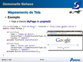 Módulo 2 – Automação Web 29
Mapeamento de TelaMapeamento de Tela

@ScreenMap@ScreenMap
@ScreenMap(
name = "Tela de Busca",
location = "http://www.google.com.br")
Identificador
amigável da tela
Localização da tela
@ScreenMap(
name = "Tela de Busca",
base="http://www.google.com.br",
location = "/")
Atributo opcional que define o prefixo
do localizador. Importante quando deseja-se
parametrizar os localizadoresNeste caso, a localização da tela
é concatenada: base + location
 