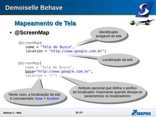 Módulo 2 – Automação Web 30
Mapeamento de TelaMapeamento de Tela

@ElementMap@ElementMap
@ElementMap(
name = "Campo de Busca",
locatorType = ElementLocatorType.Id,
locator = "gbqfq")
Identificador amigável
do elemento de tela
Tipos de localizador:
ClassName; CssSelector
Id; LinkText; Name;
TagName; XPath
Valor de localizador
@ElementMap(
name = "Menu Superior",
locatorType = ElementLocatorType.Id,
locator = { "gbztm", "gbmm" })
private Select menuLivros; Pode ser necessário
mais de um localizador
 