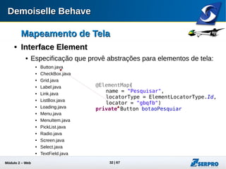 Módulo 2 – Automação Web 32
Mapeamento de TelaMapeamento de Tela

Interface ElementInterface Element
 Projetos do tipo Runner devem implementar um conjunto de
interfaces
public class WebButton extends
WebBase implements Button {
public void click() {
waitElement(0);
getElements().get(0).click();
}
}
public class WebButton extends
WebBase implements Button {
public void click() {
waitElement(0);
getElements().get(0).click();
}
}
 