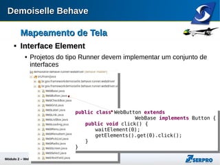 Módulo 2 – Automação Web 33
Mapeamento de TelaMapeamento de Tela

Design dbehaveDesign dbehave
 O coneito de Page Object é atentido pela composição do
ScreenMap com os seus Elements:

Vantagens:Vantagens:
 Reuso de comportamentos;
 Polimorfismo para tipos de telas (Web, Desktop, Mobile, ...)
Dados
ScreenMapScreenMap
Comportamento
ElementElement
+
Dados com
Comportamento
Page ObjectPage Object
=
 