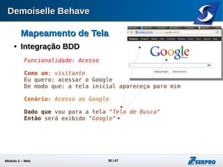 Módulo 2 – Automação Web 38
Mapeamento de TelaMapeamento de Tela

Integração BDD - Exercício de FixaçãoIntegração BDD - Exercício de Fixação
 Adicione ao final do arquivo search.story o seguinte cenário:
 Inclua na classe MyPage o botão de pesquisa:
@ElementMap( name = "Pesquisar", locatorType =
ElementLocatorType.Id, locator = "gbqfb")
private Button botaoPesquisar;
Cenário: Utilização da funcionalidade de pesquisa
Dado que vou para a tela "Tela de Busca"
Quando informo "Demoiselle Behave" no campo "Campo de Busca"
Quando clico em "Pesquisar"
Então será exibido "Demoiselle Behave"
 