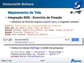 Módulo 2 – Automação Web 39
Mapeamento de TelaMapeamento de Tela

DataProviderDataProvider
 Mecanismo do dbehave para armazenar valores durante o
teste;
 Há frases para guardar valores de campos;
 Útil para flexibilizar o reuso de dados dinamicamente.
Cenário: Atualizar Processo Judicial
Dado que obtenho "o número do processo" do campo "Numero Criado"
...
...
Quando informo "o número do processo" no campo "Processo Judicial"
Define uma variável
para o DataProvider Valor obtido pelo
elemento de tela
Aplica o valor da variável
no elemento de tela
 