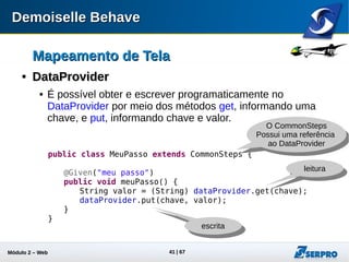 Módulo 2 – Automação Web 41
Mapeamento de TelaMapeamento de Tela

DataProviderDataProvider
 Útil para ocultar dados de uma história sem perder
legibilidade :
Chave
public class PassosObras extends CommonSteps {
public PassosObras(){
dataProvider.put("uma senha válida", "188542");
}
}
Dado que vou para a tela "Tela de Login"
Quando informo "06762344887" no campo "Campo Usuário"
E informo "uma senha válida" no campo "Campo Senha"
Quando clico em "Entrar"
chave do
data provider
 