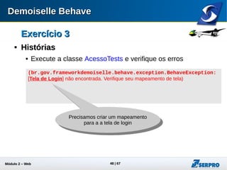 Módulo 2 – Automação Web 48
Exercício 3Exercício 3

Criando Mapeamento da Tela deCriando Mapeamento da Tela de
LoginLogin
 No pacote config crie a classe
Config.java
 Aplique o snippet 03 Config.java
 No pacote pages crie a classe
PaginaLogin.java
 Aplique o snippet 04 PaginaLogin.java
 Execute os testes e verifique os
resultados
(br.gov.frameworkdemoiselle.behave.exception.BehaveException:
[Tela Principal] não encontrada. Verifique seu mapeamento de
tela)
Mais um mapeamento
necessário
 