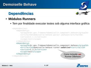 Módulo 2 – Automação Web 5
Runner WebDriverRunner WebDriver

Selenium WebDriverSelenium WebDriver
 O Selenium 2.0 traz como mudança a inclusão da API do
projeto WebDriver:
 Apesar das duas APIs serem permitidas, o projeto Runner
Webdriver do DBehave recomenda preferencialmente a API
WebDriver.
 Mais informações:
http://docs.seleniumhq.org/projects/webdriver/
Selenium 1.0 + WebDriver =Selenium 1.0 + WebDriver = Selenium 2.0Selenium 2.0Selenium 1.0 + WebDriver =Selenium 1.0 + WebDriver = Selenium 2.0Selenium 2.0
 