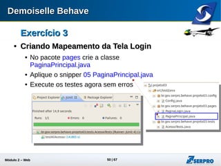 Módulo 2 – Automação Web 50
Exercício 3Exercício 3

Mais HistóriasMais Histórias
 crie o arquivo enviar-lance.story na
pasta obras
 Aplique o snippet 06 enviar-lance.story
 Crie a classe ObrasTests no pacote
tests
 Aplique o snippet 07 ObrasTests.java
 Execute a classe ObrasTests e verifique
os erros
br.gov.frameworkdemoiselle.behave.exception.BehaveException:
[Lista de Obras] não encontrada. Verifique seu mapeamento de
tela
Mais um mapeamento
necessário
 