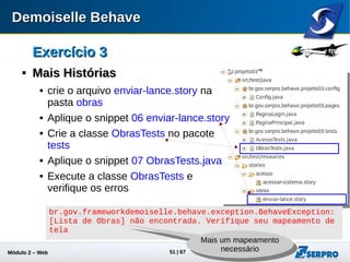 Módulo 2 – Automação Web 51
Exercício 3Exercício 3

Mais HistóriasMais Histórias
 No pacote pages crie as classes
PaginaEnvioLance e
PaginaListarObras
 Aplique os respectivos snippets 08
PaginaEnvioLance.java e 09
PaginaListarObras.java
 Execute a classe ObrasTests e
verifique os erros
@Given("decremento "500.0" reais do "melhor valor"")
public void givenDecremento5000ReaisDomelhorValor() { // PENDENTE }
@Given("decremento "7" dias do "melhor prazo"")
public void givenDecremento7DiasDomelhorPrazo() { // PENDENTE }
Falta alguns passos
Faltam alguns
passos
 