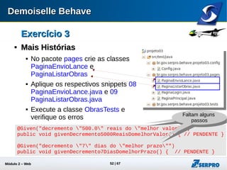 Módulo 2 – Automação Web 52
Exercício 3Exercício 3

Criando Passos CustomizadosCriando Passos Customizados
 No pacote steps crie a classe
PassosObras
 Aplique o snippet 10 PassosObras.java
 Inclua na classe ObrasTests o
PassoObras (e seu respectivo import):
public class ObrasTests {
...
@Test
public void testAllObras() throws Throwable {
eng.addSteps(new PassosObras());
eng.addStories("/stories/acesso/acessar-sistema.story");
eng.addStories("/stories/obras/");
eng.run();
...
 