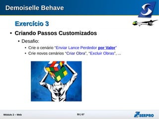 Módulo 2 – Automação Web 55
Exercício 3Exercício 3

Uso do DataProviderUso do DataProvider
 Utilize o recurso de DataProvider para não exibir a senha do
usuário nas histórias.
 Adicione a linha abaixo no construtor da classe PassosObras
 Ajuste os cenários da história: enviar-lance.story
 Rode novamente os testes
public PassosObras(){
dataProvider.put("válida", "188542");
}
Cenário: Enviar Lance Vencedor
Acesso ao Sistema com usuário "06762344887" e senha "válida"
Dado que vou para a tela "Lista de Obras"
...
substituição
da senha
 