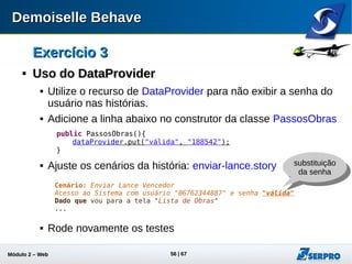 Módulo 2 – Automação Web 56
ConfiguraçõesConfigurações

Aplicações lentasAplicações lentas
 Um problema recorrente na automação de testes é a espera
de elementos de tela que por lentidão do sistema podem
quebrar o script de teste.
 O Demoiselle Behave torna transparente o tratamento de
espera dos elementos.
 Associado a este recurso é possível configurar o tempo
máximo e mínimo de espera dos elementos. Estes valores
podem ser configurados no arquivo behave.properties
behave.runner.screen.maxWait=10000
behave.runner.screen.minWait=100
 