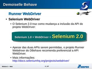 Módulo 2 – Automação Web 6
Runner WebDriverRunner WebDriver

Selenium WebDriverSelenium WebDriver
 Prover drivers para diversas plataformas:
 AndroidDriver, ChromeDriver, EventFiringWebDriver, FirefoxDriver,
HtmlUnitDriver, InternetExplorerDriver, IPhoneDriver, PhantomJSDriver,
RemoteWebDriver, SafariDriver
 
