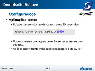 Módulo 2 – Automação Web 60
ConfiguraçõesConfigurações

Multiplos NavegoresMultiplos Navegores
 O Firefox é o único navegador com API nativa para uso do
WebDriver
 Para os demais navegadores é preciso obter os respectivos
drivers referentes a versão do sistema operacional
 Exemplo Google Chrome
 Versões antigas em:
http://code.google.com/p/chromedriver/downloads/list
 Versões atuais em:
http://chromedriver.storage.googleapis.com/index.html?path=2.9/
 