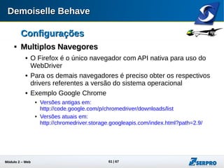 Módulo 2 – Automação Web 61
ConfiguraçõesConfigurações

Multiplos NavegoresMultiplos Navegores
 Obtido o driver para o seu navegador, basta configurar as
seguintes propriedades no behave.properties:
Atualmente o dbehave suporta os seguintes drivers:
behave.runner.screen.driverPath=/caminho/chromedriver
behave.runner.screen.type=GoogleChrome
caminho absoluto
do driver
Tipo de driver
MozillaFirefox
Safari
InternetExplorer
GoogleChrome
HtmlUnit
RemoteWeb
 