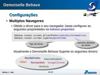 Módulo 2 – Automação Web 62
ConfiguraçõesConfigurações

Multiplos NavegoresMultiplos Navegores
 Baixe o driver correspondente ao seu navegador do Google
Chrome:
http://chromedriver.storage.googleapis.com/index.html?path=2.9/
 Configure o behave.properties e rode novamente seus testes
para o navegador Google Chrome:
behave.runner.screen.driverPath=../seucaminho/chromedriver
behave.runner.screen.type=GoogleChrome
 