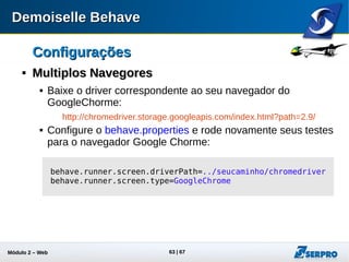 Módulo 2 – Automação Web 63
ConfiguraçõesConfigurações

log4jlog4j
 O Demoiselle Behave utiliza o componente log4j para registrar
seus logs que podem ser realizados nos seguintes níveis:
 Info
 Warn
 Error
 Debug
 O nível debug é aquele que apresenta mais informações e
pode ajudar na detecção de algum bug mais sutil ou ajudar no
entendimento da execução dos testes.
 