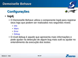 Módulo 2 – Automação Web 64
ConfiguraçõesConfigurações

log4jlog4j
 Por exemplo, é possível ver o valor
de todas as variáveis do framework
no nível debug
 Experimente:
 Abra o arquivo log4j.xml e modifique a
categoria
“br.gov.frameworkdemoiselle.behave”
para “debug”
<category name="br.gov.frameworkdemoiselle.behave">
<priority value="debug" />
<appender-ref ref="LOG-FILE" />
<appender-ref ref="LOG-CONSOLE" />
</category>
 