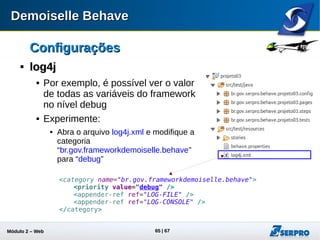 Módulo 2 – Automação Web 65
ConfiguraçõesConfigurações

log4jlog4j
 Rode qualquer teste e verifique a saída do log
09:59:35,785 DEBUG (main) [BehaveConfig]: ------- Propriedades ----------
09:59:35,785 DEBUG (main) [BehaveConfig]: behave.message.locale=pt
09:59:35,785 DEBUG (main) [BehaveConfig]: behave.parser.commonssteps.enabled=true
09:59:35,785 DEBUG (main) [BehaveConfig]: behave.parser.identification.scenario.pattern.en=
^(s)*(SCENARIO|Scenario|scenario):(.*)
09:59:35,785 DEBUG (main) [BehaveConfig]: behave.parser.identification.scenario.pattern.pt=
^(s)*(CENÁRIO|Cenário|cenário):(.*)
09:59:35,785 DEBUG (main) [BehaveConfig]: behave.parser.language=pt
09:59:35,785 DEBUG (main) [BehaveConfig]: behave.parser.prefixes.bdd.pattern.en=
^(s)*(GIVEN |WHEN |THEN |AND |BUT |Given |When |Then |And |But |given |when |then |and |but )(.*)
09:59:35,785 DEBUG (main) [BehaveConfig]: behave.parser.prefixes.bdd.pattern.pt=
^(s)*(DADO |QUANDO |ENTÃO |E |MAS |Dado |Quando |Então |Mas |dado |quando |então |e |mas )(.*)
09:59:35,785 DEBUG (main) [BehaveConfig]: behave.parser.story.extension.converted=storyConverted
09:59:35,785 DEBUG (main) [BehaveConfig]: behave.parser.story.extension.original=story
09:59:35,785 DEBUG (main) [BehaveConfig]: behave.parser.story.timeout=21600
09:59:35,785 DEBUG (main) [BehaveConfig]: behave.runner.catchUIException=
org.openqa.selenium.StaleElementReferenceException
09:59:35,786 DEBUG (main) [BehaveConfig]: behave.runner.proxy.enabled=false;
09:59:35,786 DEBUG (main) [BehaveConfig]: behave.runner.proxy.url=
09:59:35,786 DEBUG (main) [BehaveConfig]: behave.runner.screen.driverPath=/home/00000000000/Downloads/chromedriver
09:59:35,786 DEBUG (main) [BehaveConfig]: behave.runner.screen.maxWait=20000
09:59:35,786 DEBUG (main) [BehaveConfig]: behave.runner.screen.minWait=100
09:59:35,786 DEBUG (main) [BehaveConfig]: behave.runner.screen.type=GoogleChrome
09:59:35,786 DEBUG (main) [BehaveConfig]: behave.version=1.3.2 em: 30/05/2014 15:12
09:59:35,786 DEBUG (main) [BehaveConfig]: load.level=2
 