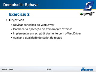Módulo 2 – Automação Web 9
Exercício 2Exercício 2

Aplicação TreinoAplicação Treino
 Descompacte o arquivo treino-bundle-1.0.2.zip localizado no
seu material de treinamento.
 Para iniciar a aplicação execute:
 Para finalizar a aplicação execute:
sh ./treino-bundle/bin/shutdown.shsh ./treino-bundle/bin/shutdown.sh
sh ./treino-bundle/bin/startup.shsh ./treino-bundle/bin/startup.sh
treino-bundlebinstartup.battreino-bundlebinstartup.bat
treino-bundlebinshutdown.battreino-bundlebinshutdown.bat
No Linux
No Windows
No Linux
No Windows
 