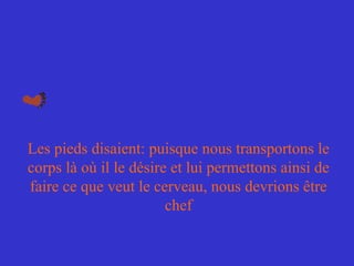 Les pieds disaient: puisque nous transportons le corps là où il le désire et lui permettons ainsi de faire ce que veut le cerveau, nous devrions être chef 