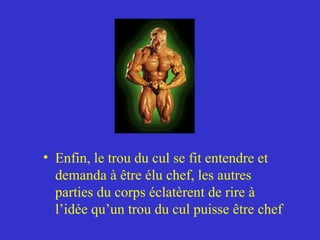 Enfin, le trou du cul se fit entendre et demanda à être élu chef, les autres parties du corps éclatèrent de rire à l’idée qu’un trou du cul puisse être chef 