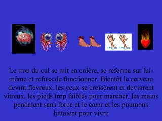 Le trou du cul se mit en colère, se referma sur lui-même et refusa de fonctionner. Bientôt le cerveau devint fiévreux, les yeux se croisèrent et devinrent vitreux, les pieds trop faibles pour marcher, les mains pendaient sans force et le cœur et les poumons luttaient pour vivre 
