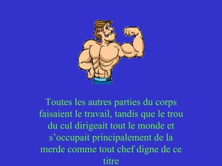Toutes les autres parties du corps faisaient le travail, tandis que le trou du cul dirigeait tout le monde et s’occupait principalement de la merde comme tout chef digne de ce titre 