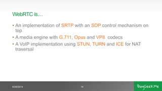 WebRTC is…
• An implementation of SRTP with an SDP control mechanism on
top
• A media engine with G.711, Opus and VP8 codecs
• A VoIP implementation using STUN, TURN and ICE for NAT
traversal
6/29/2014 14
 