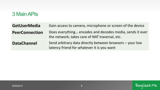 3 MainAPIs
GetUserMedia Gain access to camera, microphone or screen of the device
PeerConnection Does everything… encodes and decodes media, sends it over
the network, takes care of NAT traversal, etc.
DataChannel Send arbitrary data directly between browsers – your low
latency friend for whatever it is you want
6/29/2014 8
 
