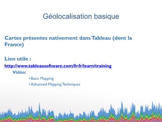 Géolocalisation basique
Cartes présentes nativement dansTableau (dont la
France)
Lien utile :
http://www.tableausoftware.com/fr-fr/learn/training
Vidéo:
• Basic Mapping
• Advanced MappingTechniques
c
 