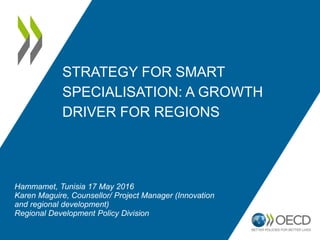 STRATEGY FOR SMART
SPECIALISATION: A GROWTH
DRIVER FOR REGIONS
Hammamet, Tunisia 17 May 2016
Karen Maguire, Counsellor/ Project Manager (Innovation
and regional development)
Regional Development Policy Division
 