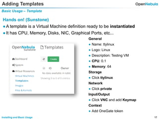 17Installing and Basic Usage
Adding Templates
Basic Usage – Template
Hands on! (Sunstone)
●A template is a Virtual Machine definition ready to be instantiated
●It has CPU, Memory, Disks, NIC, Graphical Ports, etc...
General
● Name: ttylinux
● Logo: Linux
● Description: Testing VM
● CPU: 0.1
● Memory: 64
Storage
● Click ttylinux
Network
● Click private
Input/Output
● Click VNC and add Keymap
Context
● Add OneGate token
 