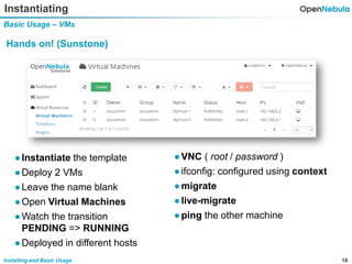 18Installing and Basic Usage
Instantiating
Basic Usage – VMs
Hands on! (Sunstone)
●VNC ( root / password )
●ifconfig: configured using context
●migrate
●live-migrate
●ping the other machine
●Instantiate the template
●Deploy 2 VMs
●Leave the name blank
●Open Virtual Machines
●Watch the transition
PENDING => RUNNING
●Deployed in different hosts
 