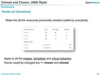 22Installing and Basic Usage
Chmod and Chown, UNIX Style!
Permissions
Hands on! (Sunstone)
Make the all the resources previously created usable by everybody
Apply to all the images, templates and virtual networks.
Owner could be changed too => chown and chmod.
 