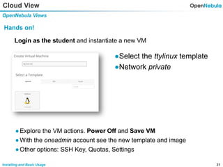 31Installing and Basic Usage
Cloud View
OpenNebula Views
Hands on!
Login as the student and instantiate a new VM
●Select the ttylinux template
●Network private
●Explore the VM actions. Power Off and Save VM
●With the oneadmin account see the new template and image
●Other options: SSH Key, Quotas, Settings
 
