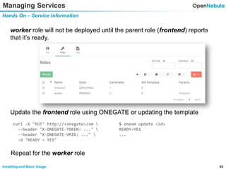 40Installing and Basic Usage
Managing Services
Hands On – Service Information
worker role will not be deployed until the parent role (frontend) reports
that it’s ready.
Update the frontend role using ONEGATE or updating the template
curl -X "PUT" http://<onegate>/vm 
--header "X-ONEGATE-TOKEN: ..." 
--header "X-ONEGATE-VMID: ..." 
-d "READY = YES"
$ onevm update <id>
READY=YES
...
Repeat for the worker role
 