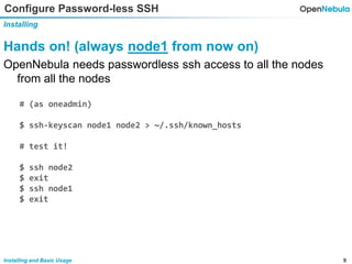 9Installing and Basic Usage
Configure Password-less SSH
Installing
Hands on! (always node1 from now on)
OpenNebula needs passwordless ssh access to all the nodes
from all the nodes
# (as oneadmin)
$ ssh-keyscan node1 node2 > ~/.ssh/known_hosts
# test it!
$ ssh node2
$ exit
$ ssh node1
$ exit
 