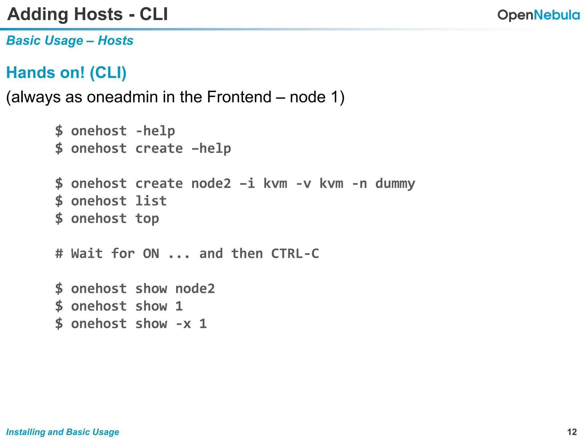 12Installing and Basic Usage
Adding Hosts - CLI
Basic Usage – Hosts
Hands on! (CLI)
(always as oneadmin in the Frontend – node 1)
$ onehost -help
$ onehost create –help
$ onehost create node2 –i kvm -v kvm -n dummy
$ onehost list
$ onehost top
# Wait for ON ... and then CTRL-C
$ onehost show node2
$ onehost show 1
$ onehost show -x 1
 